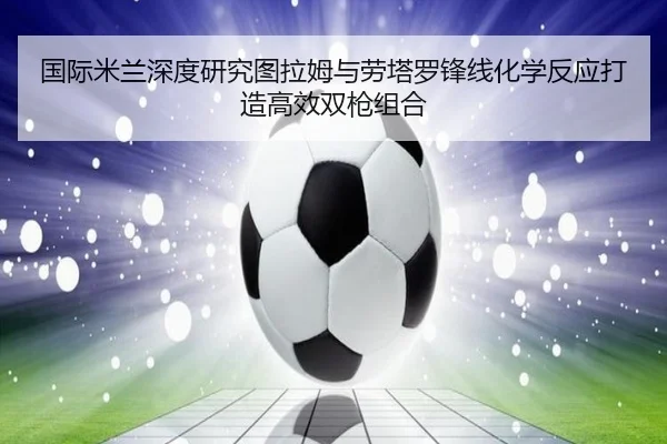 国际米兰深度研究图拉姆与劳塔罗锋线化学反应打造高效双枪组合