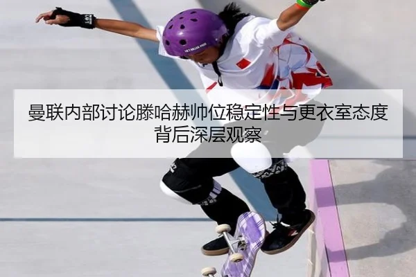 曼联内部讨论滕哈赫帅位稳定性与更衣室态度背后深层观察