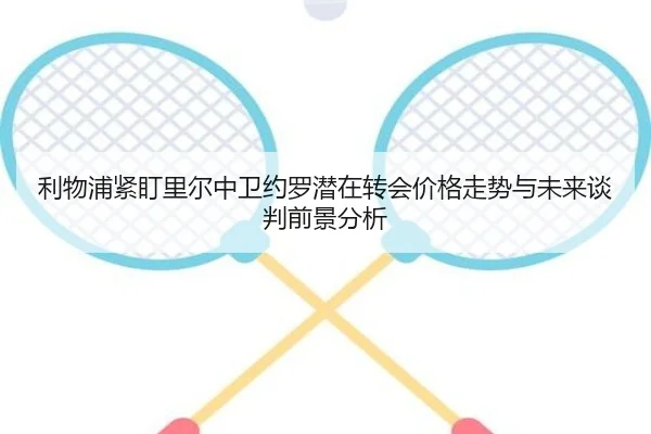 利物浦紧盯里尔中卫约罗潜在转会价格走势与未来谈判前景分析